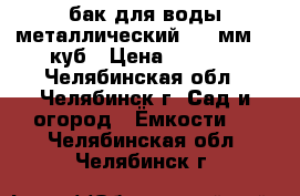 бак для воды металлический 3,5 мм. 1 куб › Цена ­ 5 000 - Челябинская обл., Челябинск г. Сад и огород » Ёмкости   . Челябинская обл.,Челябинск г.